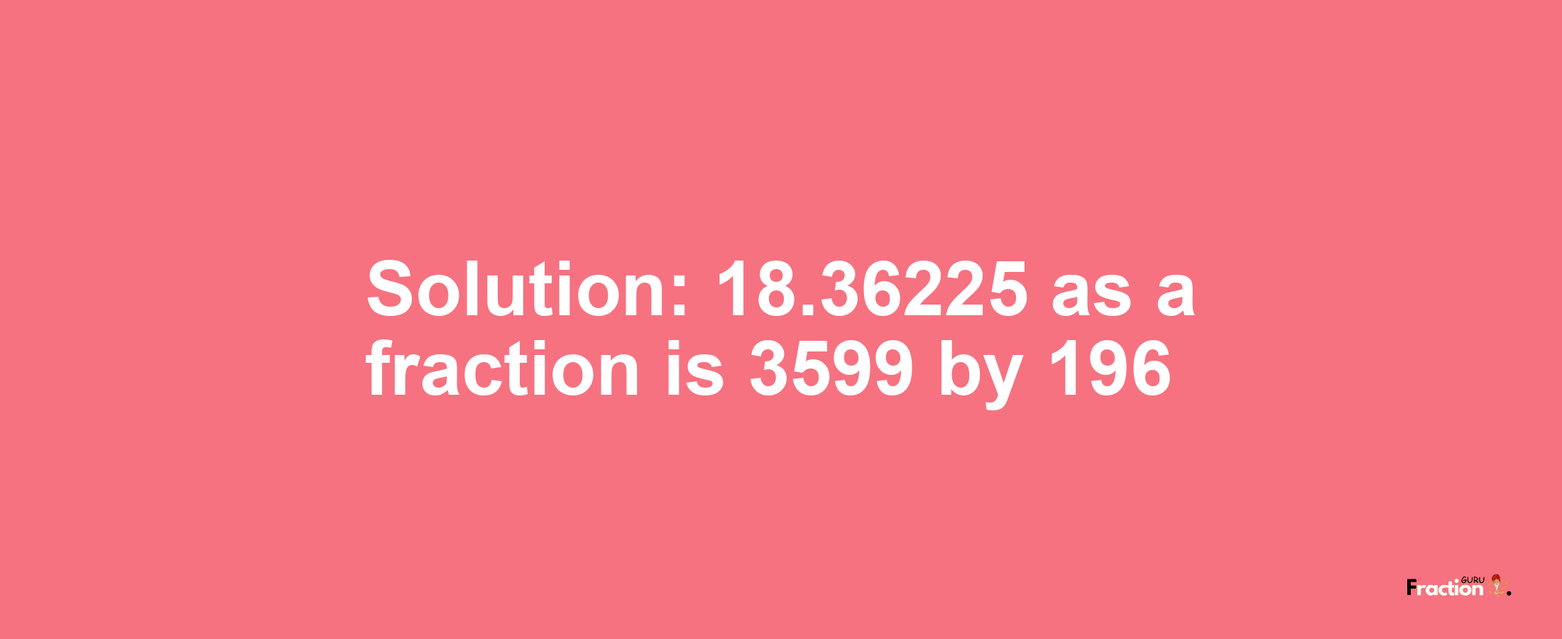 Solution:18.36225 as a fraction is 3599/196